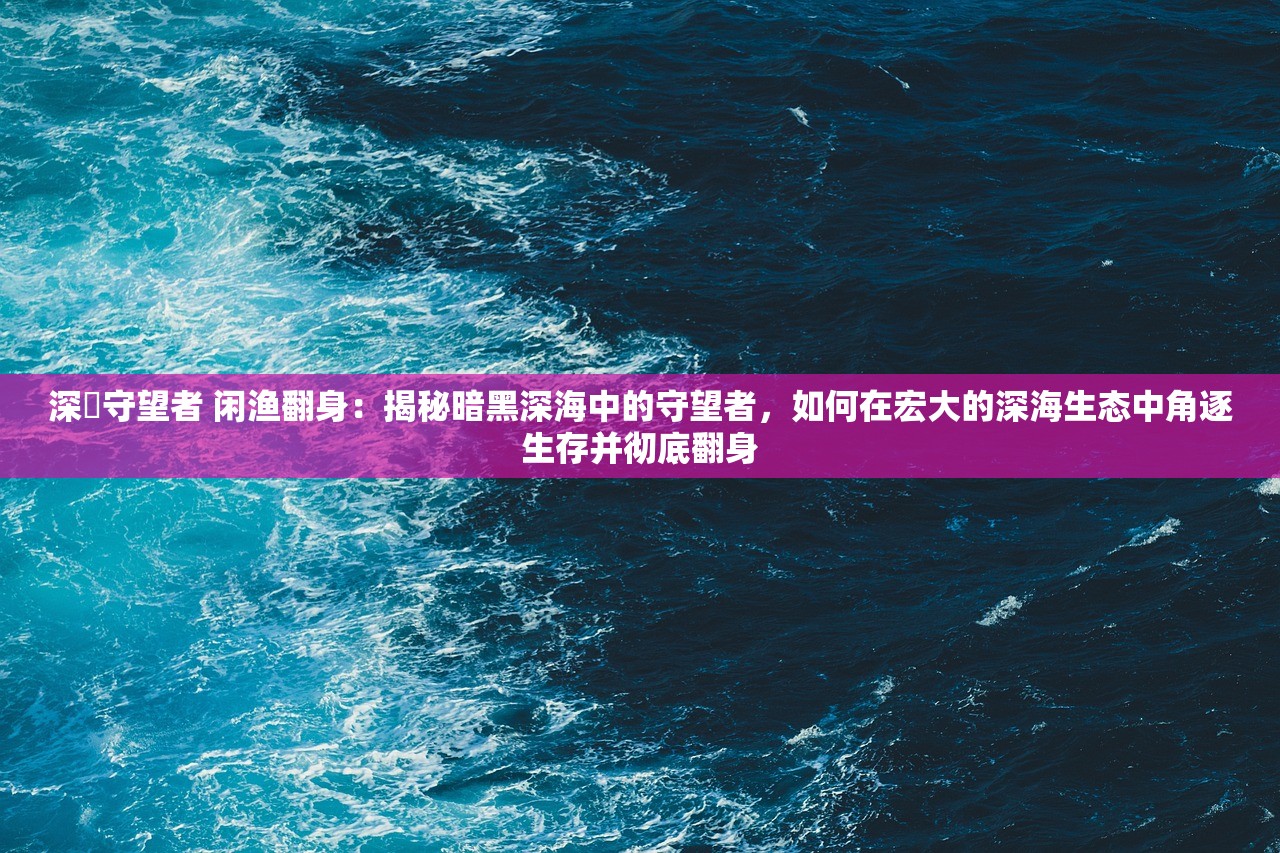 深渱守望者 闲渔翻身：揭秘暗黑深海中的守望者，如何在宏大的深海生态中角逐生存并彻底翻身