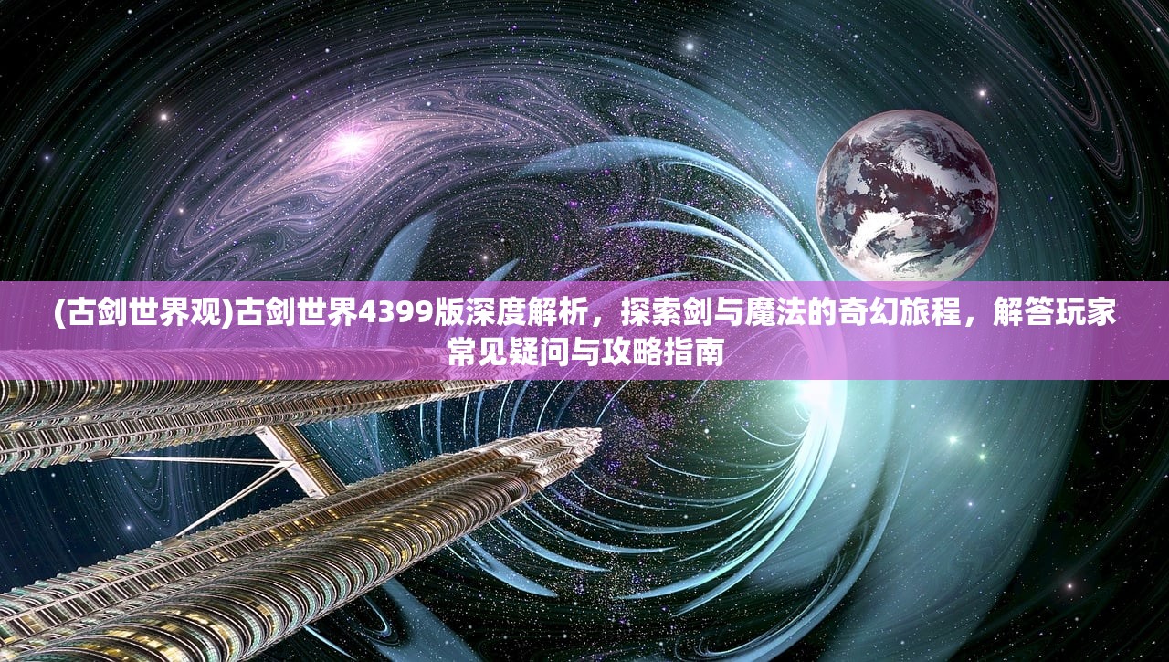 (古剑世界观)古剑世界4399版深度解析，探索剑与魔法的奇幻旅程，解答玩家常见疑问与攻略指南