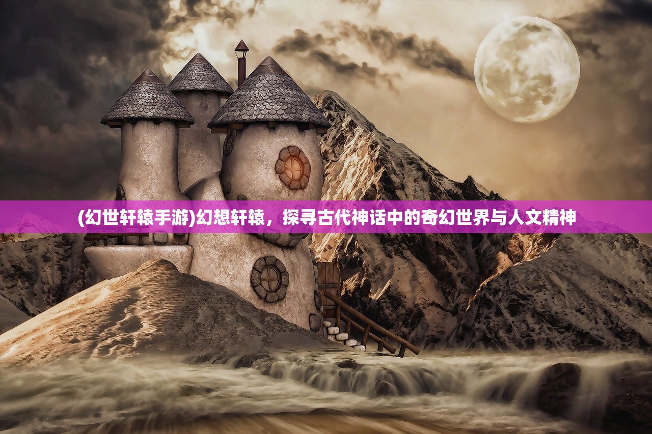 (幻世轩辕手游)幻想轩辕，探寻古代神话中的奇幻世界与人文精神