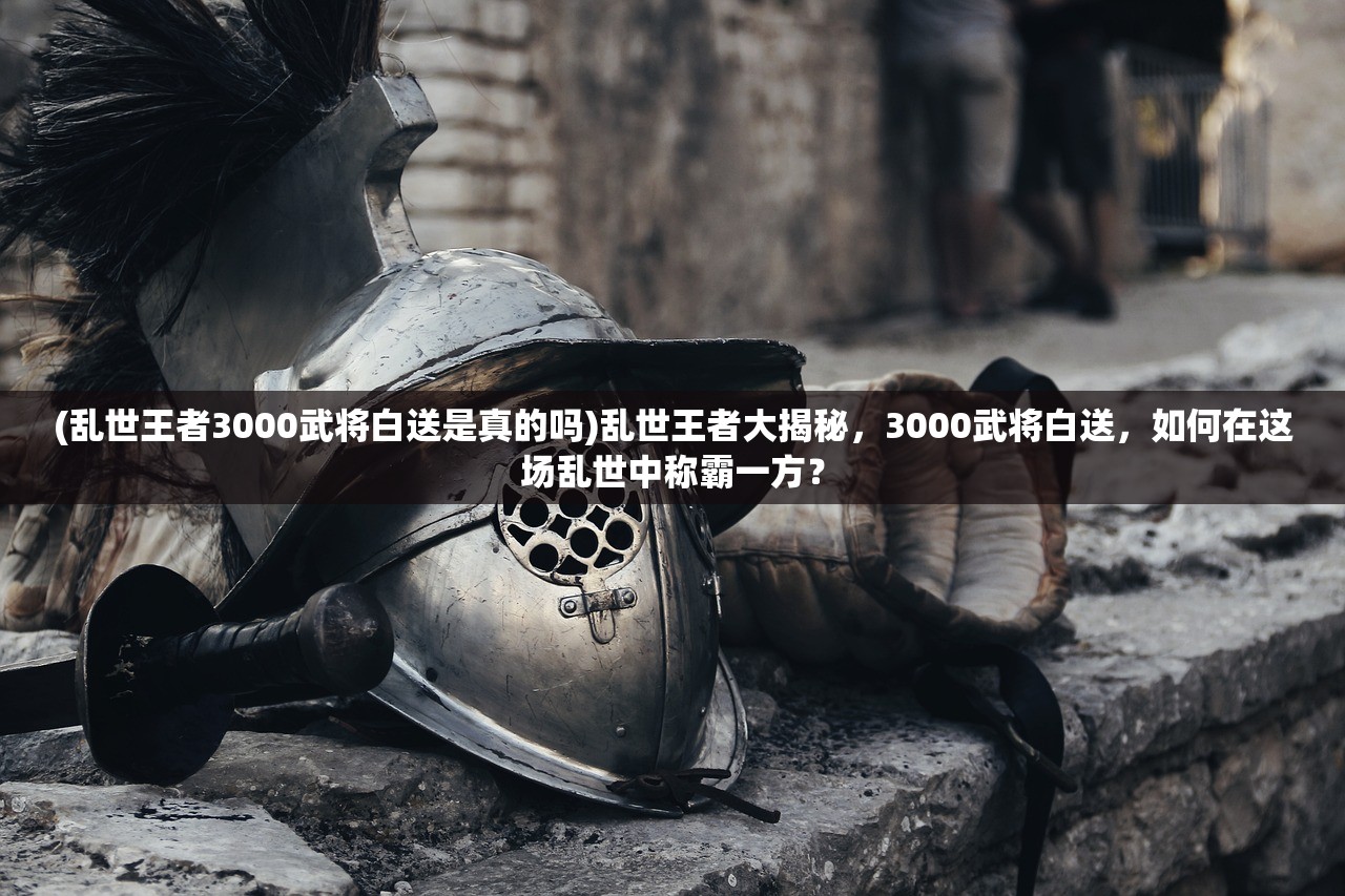 (乱世王者3000武将白送是真的吗)乱世王者大揭秘，3000武将白送，如何在这场乱世中称霸一方？