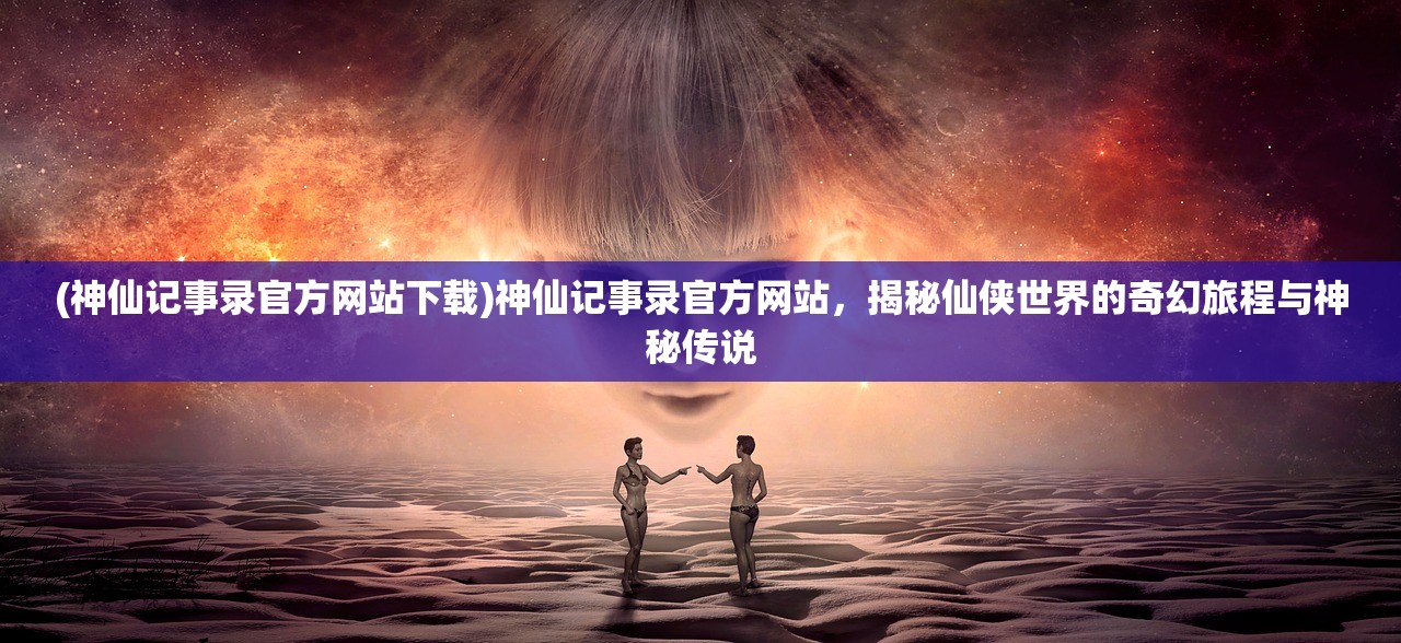 (神仙记事录官方网站下载)神仙记事录官方网站，揭秘仙侠世界的奇幻旅程与神秘传说