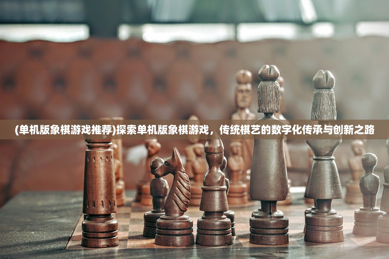 (单机版象棋游戏推荐)探索单机版象棋游戏，传统棋艺的数字化传承与创新之路