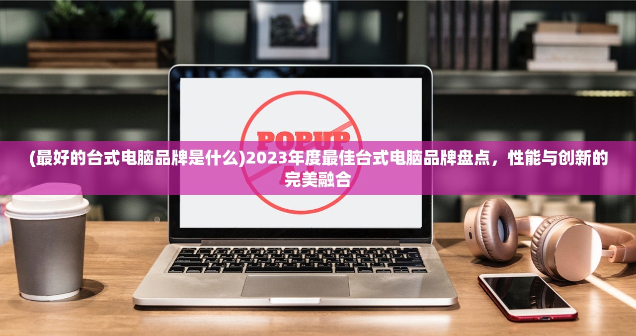 (最好的台式电脑品牌是什么)2023年度最佳台式电脑品牌盘点，性能与创新的完美融合