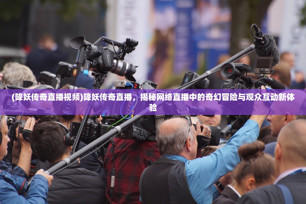 (降妖传奇直播视频)降妖传奇直播，揭秘网络直播中的奇幻冒险与观众互动新体验