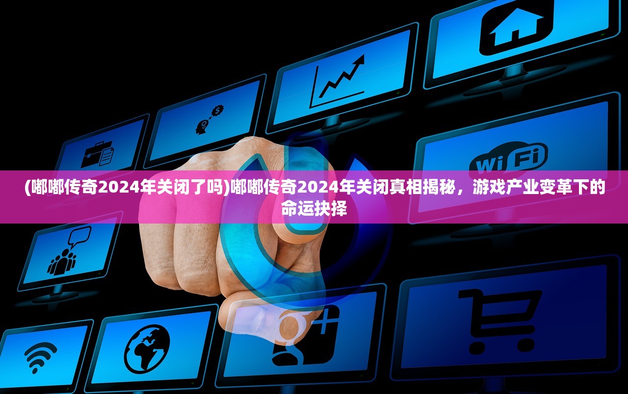 (嘟嘟传奇2024年关闭了吗)嘟嘟传奇2024年关闭真相揭秘，游戏产业变革下的命运抉择